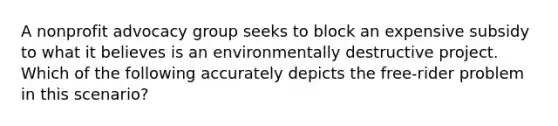 A nonprofit advocacy group seeks to block an expensive subsidy to what it believes is an environmentally destructive project. Which of the following accurately depicts the free-rider problem in this scenario?