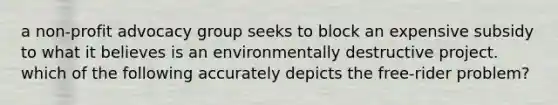 a non-profit advocacy group seeks to block an expensive subsidy to what it believes is an environmentally destructive project. which of the following accurately depicts the free-rider problem?