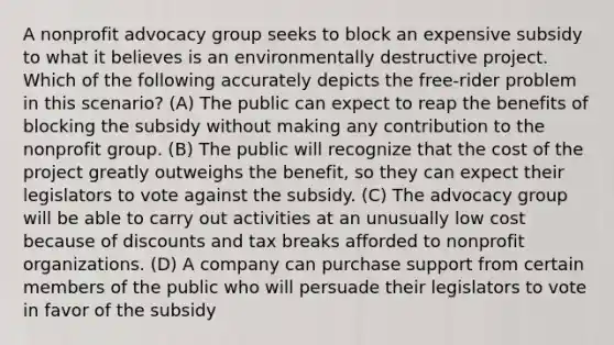 A nonprofit advocacy group seeks to block an expensive subsidy to what it believes is an environmentally destructive project. Which of the following accurately depicts the free-rider problem in this scenario? (A) The public can expect to reap the benefits of blocking the subsidy without making any contribution to the nonprofit group. (B) The public will recognize that the cost of the project greatly outweighs the benefit, so they can expect their legislators to vote against the subsidy. (C) The advocacy group will be able to carry out activities at an unusually low cost because of discounts and tax breaks afforded to nonprofit organizations. (D) A company can purchase support from certain members of the public who will persuade their legislators to vote in favor of the subsidy