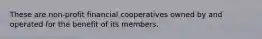 These are non-profit financial cooperatives owned by and operated for the benefit of its members.