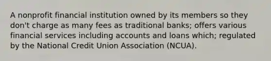 A nonprofit financial institution owned by its members so they don't charge as many fees as traditional banks; offers various financial services including accounts and loans which; regulated by the National Credit Union Association (NCUA).