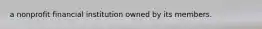 a nonprofit financial institution owned by its members.