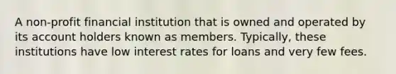 A non-profit financial institution that is owned and operated by its account holders known as members. Typically, these institutions have low interest rates for loans and very few fees.