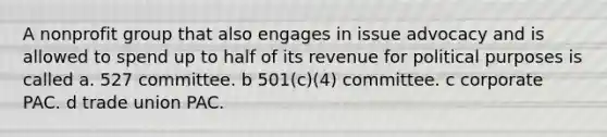 A nonprofit group that also engages in issue advocacy and is allowed to spend up to half of its revenue for political purposes is called a. 527 committee. b 501(c)(4) committee. c corporate PAC. d trade union PAC.