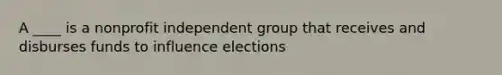 A ____ is a nonprofit independent group that receives and disburses funds to influence elections