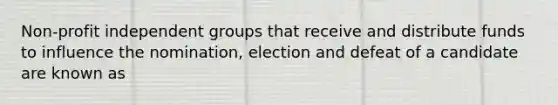 Non-profit independent groups that receive and distribute funds to influence the nomination, election and defeat of a candidate are known as