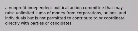 a nonprofit independent political action committee that may raise unlimited sums of money from corporations, unions, and individuals but is not permitted to contribute to or coordinate directly with parties or candidates