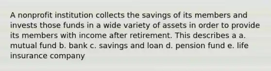 A nonprofit institution collects the savings of its members and invests those funds in a wide variety of assets in order to provide its members with income after retirement. This describes a a. mutual fund b. bank c. savings and loan d. pension fund e. life insurance company