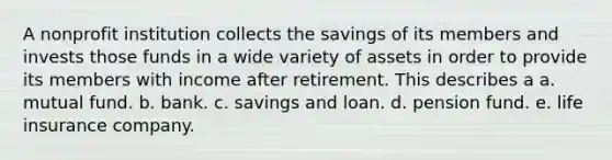 A nonprofit institution collects the savings of its members and invests those funds in a wide variety of assets in order to provide its members with income after retirement. This describes a a. mutual fund. b. bank. c. savings and loan. d. pension fund. e. life insurance company.