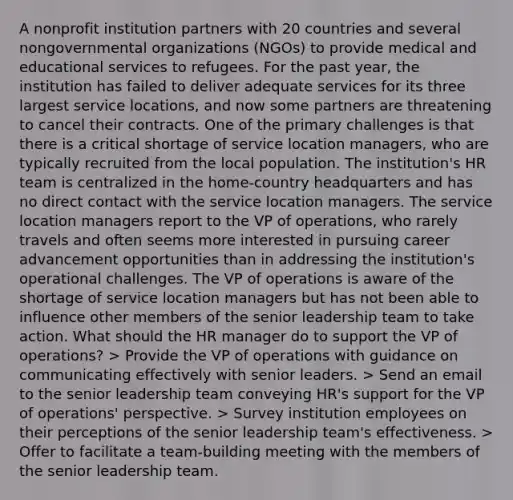 A nonprofit institution partners with 20 countries and several nongovernmental organizations (NGOs) to provide medical and educational services to refugees. For the past year, the institution has failed to deliver adequate services for its three largest service locations, and now some partners are threatening to cancel their contracts. One of the primary challenges is that there is a critical shortage of service location managers, who are typically recruited from the local population. The institution's HR team is centralized in the home-country headquarters and has no direct contact with the service location managers. The service location managers report to the VP of operations, who rarely travels and often seems more interested in pursuing career advancement opportunities than in addressing the institution's operational challenges. The VP of operations is aware of the shortage of service location managers but has not been able to influence other members of the senior leadership team to take action. What should the HR manager do to support the VP of operations? > Provide the VP of operations with guidance on communicating effectively with senior leaders. > Send an email to the senior leadership team conveying HR's support for the VP of operations' perspective. > Survey institution employees on their perceptions of the senior leadership team's effectiveness. > Offer to facilitate a team-building meeting with the members of the senior leadership team.