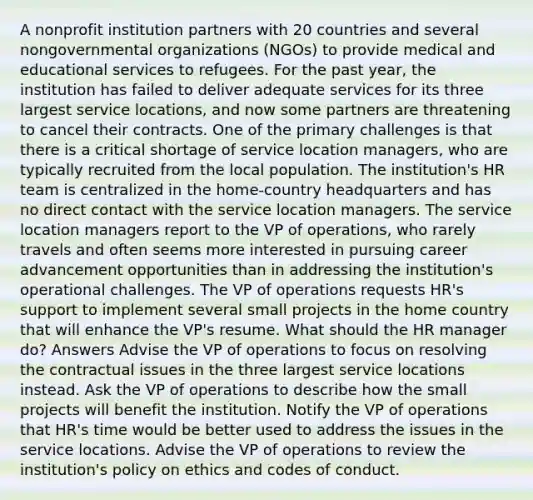 A nonprofit institution partners with 20 countries and several nongovernmental organizations (NGOs) to provide medical and educational services to refugees. For the past year, the institution has failed to deliver adequate services for its three largest service locations, and now some partners are threatening to cancel their contracts. One of the primary challenges is that there is a critical shortage of service location managers, who are typically recruited from the local population. The institution's HR team is centralized in the home-country headquarters and has no direct contact with the service location managers. The service location managers report to the VP of operations, who rarely travels and often seems more interested in pursuing career advancement opportunities than in addressing the institution's operational challenges. The VP of operations requests HR's support to implement several small projects in the home country that will enhance the VP's resume. What should the HR manager do? Answers Advise the VP of operations to focus on resolving the contractual issues in the three largest service locations instead. Ask the VP of operations to describe how the small projects will benefit the institution. Notify the VP of operations that HR's time would be better used to address the issues in the service locations. Advise the VP of operations to review the institution's policy on ethics and codes of conduct.