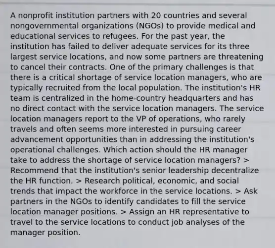 A nonprofit institution partners with 20 countries and several nongovernmental organizations (NGOs) to provide medical and educational services to refugees. For the past year, the institution has failed to deliver adequate services for its three largest service locations, and now some partners are threatening to cancel their contracts. One of the primary challenges is that there is a critical shortage of service location managers, who are typically recruited from the local population. The institution's HR team is centralized in the home-country headquarters and has no direct contact with the service location managers. The service location managers report to the VP of operations, who rarely travels and often seems more interested in pursuing career advancement opportunities than in addressing the institution's operational challenges. Which action should the HR manager take to address the shortage of service location managers? > Recommend that the institution's senior leadership decentralize the HR function. > Research political, economic, and social trends that impact the workforce in the service locations. > Ask partners in the NGOs to identify candidates to fill the service location manager positions. > Assign an HR representative to travel to the service locations to conduct job analyses of the manager position.