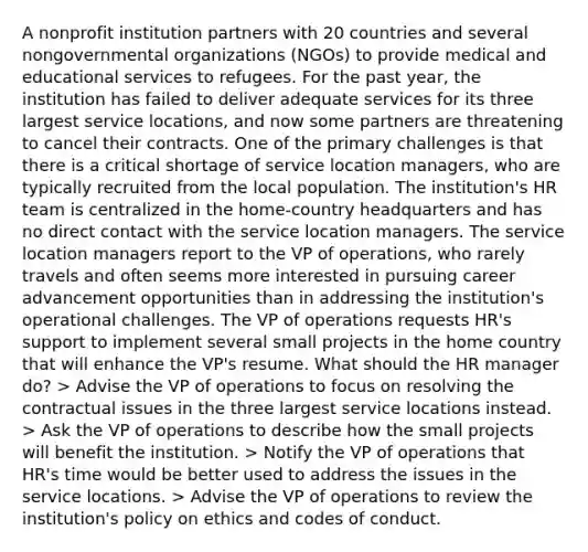 A nonprofit institution partners with 20 countries and several nongovernmental organizations (NGOs) to provide medical and educational services to refugees. For the past year, the institution has failed to deliver adequate services for its three largest service locations, and now some partners are threatening to cancel their contracts. One of the primary challenges is that there is a critical shortage of service location managers, who are typically recruited from the local population. The institution's HR team is centralized in the home-country headquarters and has no direct contact with the service location managers. The service location managers report to the VP of operations, who rarely travels and often seems more interested in pursuing career advancement opportunities than in addressing the institution's operational challenges. The VP of operations requests HR's support to implement several small projects in the home country that will enhance the VP's resume. What should the HR manager do? > Advise the VP of operations to focus on resolving the contractual issues in the three largest service locations instead. > Ask the VP of operations to describe how the small projects will benefit the institution. > Notify the VP of operations that HR's time would be better used to address the issues in the service locations. > Advise the VP of operations to review the institution's policy on ethics and codes of conduct.