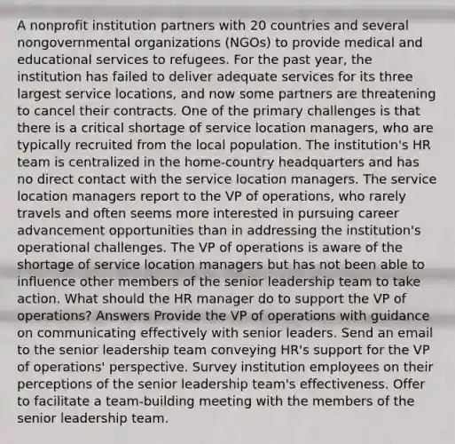 A nonprofit institution partners with 20 countries and several nongovernmental organizations (NGOs) to provide medical and educational services to refugees. For the past year, the institution has failed to deliver adequate services for its three largest service locations, and now some partners are threatening to cancel their contracts. One of the primary challenges is that there is a critical shortage of service location managers, who are typically recruited from the local population. The institution's HR team is centralized in the home-country headquarters and has no direct contact with the service location managers. The service location managers report to the VP of operations, who rarely travels and often seems more interested in pursuing career advancement opportunities than in addressing the institution's operational challenges. The VP of operations is aware of the shortage of service location managers but has not been able to influence other members of the senior leadership team to take action. What should the HR manager do to support the VP of operations? Answers Provide the VP of operations with guidance on communicating effectively with senior leaders. Send an email to the senior leadership team conveying HR's support for the VP of operations' perspective. Survey institution employees on their perceptions of the senior leadership team's effectiveness. Offer to facilitate a team-building meeting with the members of the senior leadership team.