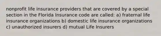 nonprofit life insurance providers that are covered by a special section in the Florida Insurance code are called: a) fraternal life insurance organizations b) domestic life insurance organizations c) unauthorized insurers d) mutual Life Insurers