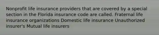 Nonprofit life insurance providers that are covered by a special section in the Florida insurance code are called. Fraternal life insurance organizations Domestic life insurance Unauthorized insurer's Mutual life insurers