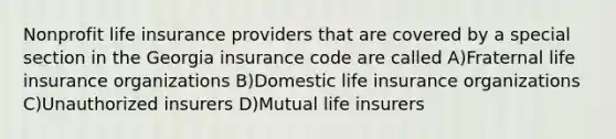 Nonprofit life insurance providers that are covered by a special section in the Georgia insurance code are called A)Fraternal life insurance organizations B)Domestic life insurance organizations C)Unauthorized insurers D)Mutual life insurers