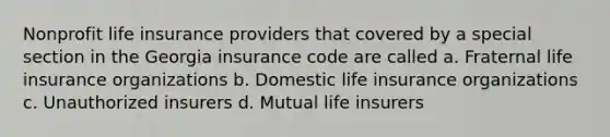 Nonprofit life insurance providers that covered by a special section in the Georgia insurance code are called a. Fraternal life insurance organizations b. Domestic life insurance organizations c. Unauthorized insurers d. Mutual life insurers