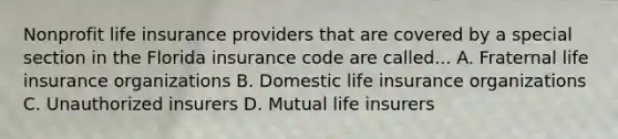 Nonprofit life insurance providers that are covered by a special section in the Florida insurance code are called... A. Fraternal life insurance organizations B. Domestic life insurance organizations C. Unauthorized insurers D. Mutual life insurers