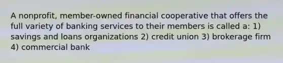 A nonprofit, member-owned financial cooperative that offers the full variety of banking services to their members is called a: 1) savings and loans organizations 2) credit union 3) brokerage firm 4) commercial bank