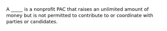 A _____ is a nonprofit PAC that raises an unlimited amount of money but is not permitted to contribute to or coordinate with parties or candidates.