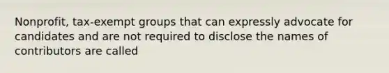 Nonprofit, tax-exempt groups that can expressly advocate for candidates and are not required to disclose the names of contributors are called