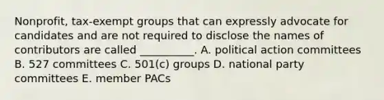 Nonprofit, tax-exempt groups that can expressly advocate for candidates and are not required to disclose the names of contributors are called __________. A. political action committees B. 527 committees C. 501(c) groups D. national party committees E. member PACs