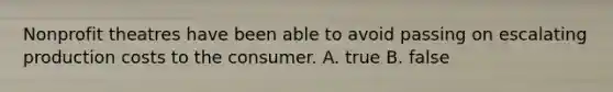 Nonprofit theatres have been able to avoid passing on escalating production costs to the consumer. A. true B. false