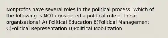 Nonprofits have several roles in the political process. Which of the following is NOT considered a political role of these organizations? A) Political Education B)Political Management C)Political Representation D)Political Mobilization