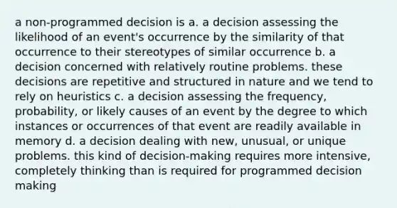 a non-programmed decision is a. a decision assessing the likelihood of an event's occurrence by the similarity of that occurrence to their stereotypes of similar occurrence b. a decision concerned with relatively routine problems. these decisions are repetitive and structured in nature and we tend to rely on heuristics c. a decision assessing the frequency, probability, or likely causes of an event by the degree to which instances or occurrences of that event are readily available in memory d. a decision dealing with new, unusual, or unique problems. this kind of decision-making requires more intensive, completely thinking than is required for programmed decision making