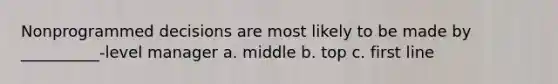 Nonprogrammed decisions are most likely to be made by __________-level manager a. middle b. top c. first line