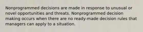 Nonprogrammed decisions are made in response to unusual or novel opportunities and threats. Nonprogrammed decision making occurs when there are no ready-made decision rules that managers can apply to a situation.