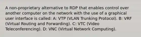 A non-proprietary alternative to RDP that enables control over another computer on the network with the use of a graphical user interface is called: A: VTP (VLAN Trunking Protocol). B: VRF (Virtual Routing and Forwarding). C: VTC (Video Teleconferencing). D: VNC (Virtual Network Computing).