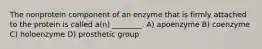 The nonprotein component of an enzyme that is firmly attached to the protein is called a(n) ________. A) apoenzyme B) coenzyme C) holoenzyme D) prosthetic group