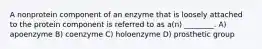 A nonprotein component of an enzyme that is loosely attached to the protein component is referred to as a(n) ________. A) apoenzyme B) coenzyme C) holoenzyme D) prosthetic group