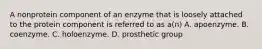 A nonprotein component of an enzyme that is loosely attached to the protein component is referred to as a(n) A. apoenzyme. B. coenzyme. C. holoenzyme. D. prosthetic group