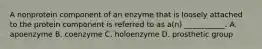 A nonprotein component of an enzyme that is loosely attached to the protein component is referred to as a(n) ___________. A. apoenzyme B. coenzyme C. holoenzyme D. prosthetic group