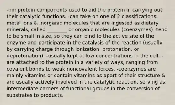 -nonprotein components used to aid the protein in carrying out their catalytic functions. -can take on one of 2 classifications: metal ions & inorganic molecules that are ingested as dietary minerals, called ________ or organic molecules (coenzymes) -tend to be small in size, so they can bind to the active site of the enzyme and participate in the catalysis of the reaction (usually by carrying charge through ionization, protonation, or deprotonation). -usually kept at low concentrations in the cell. -are attached to the protein in a variety of ways, ranging from covalent bonds to weak noncovalent forces. -coenzymes are mainly vitamins or contain vitamins as apart of their structure & are usually actively involved in the catalytic reaction, serving as intermediate carriers of functional groups in the conversion of substrates to products.