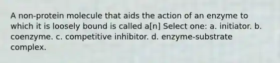 A non-protein molecule that aids the action of an enzyme to which it is loosely bound is called a[n] Select one: a. initiator. b. coenzyme. c. competitive inhibitor. d. enzyme-substrate complex.