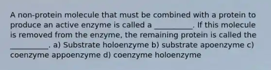 A non-protein molecule that must be combined with a protein to produce an active enzyme is called a __________. If this molecule is removed from the enzyme, the remaining protein is called the __________. a) Substrate holoenzyme b) substrate apoenzyme c) coenzyme appoenzyme d) coenzyme holoenzyme