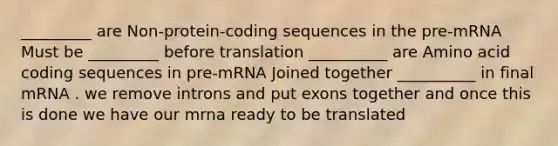 _________ are Non-protein-coding sequences in the pre-mRNA Must be _________ before translation __________ are Amino acid coding sequences in pre-mRNA Joined together __________ in final mRNA . we remove introns and put exons together and once this is done we have our mrna ready to be translated