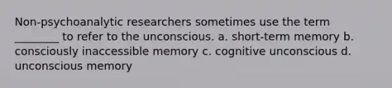 Non-psychoanalytic researchers sometimes use the term ________ to refer to the unconscious. a. short-term memory b. consciously inaccessible memory c. cognitive unconscious d. unconscious memory