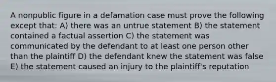 A nonpublic figure in a defamation case must prove the following except that: A) there was an untrue statement B) the statement contained a factual assertion C) the statement was communicated by the defendant to at least one person other than the plaintiff D) the defendant knew the statement was false E) the statement caused an injury to the plaintiff's reputation