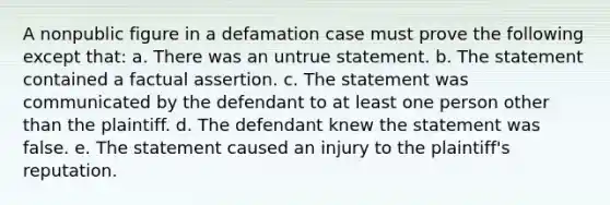 A nonpublic figure in a defamation case must prove the following except that: a. There was an untrue statement. b. The statement contained a factual assertion. c. The statement was communicated by the defendant to at least one person other than the plaintiff. d. The defendant knew the statement was false. e. The statement caused an injury to the plaintiff's reputation.