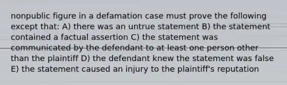 nonpublic figure in a defamation case must prove the following except that: A) there was an untrue statement B) the statement contained a factual assertion C) the statement was communicated by the defendant to at least one person other than the plaintiff D) the defendant knew the statement was false E) the statement caused an injury to the plaintiff's reputation