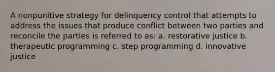 A nonpunitive strategy for delinquency control that attempts to address the issues that produce conflict between two parties and reconcile the parties is referred to as: a. restorative justice b. therapeutic programming c. step programming d. innovative justice