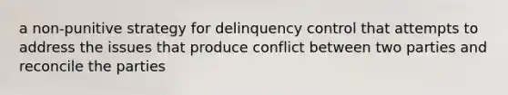 a non-punitive strategy for delinquency control that attempts to address the issues that produce conflict between two parties and reconcile the parties