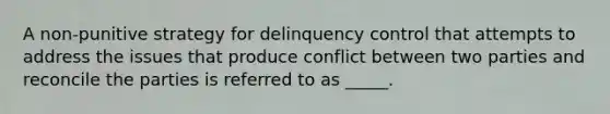 A non-punitive strategy for delinquency control that attempts to address the issues that produce conflict between two parties and reconcile the parties is referred to as _____.