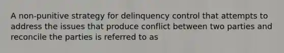 A non-punitive strategy for delinquency control that attempts to address the issues that produce conflict between two parties and reconcile the parties is referred to as