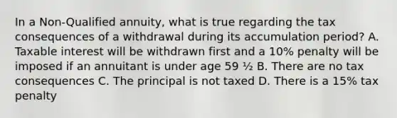 In a Non-Qualified annuity, what is true regarding the tax consequences of a withdrawal during its accumulation period? A. Taxable interest will be withdrawn first and a 10% penalty will be imposed if an annuitant is under age 59 ½ B. There are no tax consequences C. The principal is not taxed D. There is a 15% tax penalty